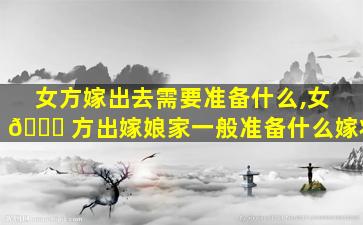 女方嫁出去需要准备什么,女 🐝 方出嫁娘家一般准备什么嫁妆